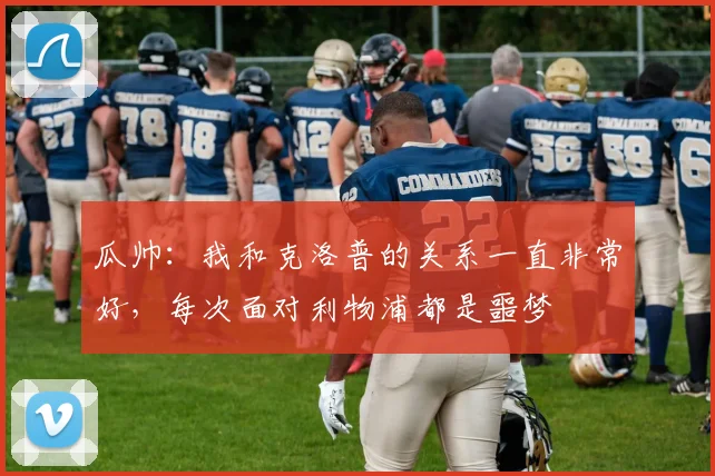 瓜帅：我和克洛普的关系一直非常好，每次面对利物浦都是噩梦