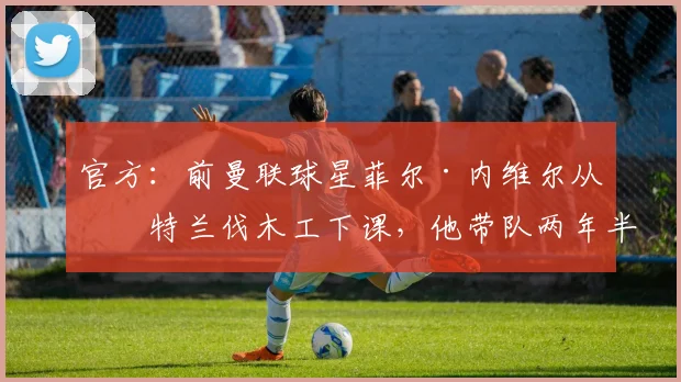 官方：前曼联球星菲尔·内维尔从波特兰伐木工下课，他带队两年半